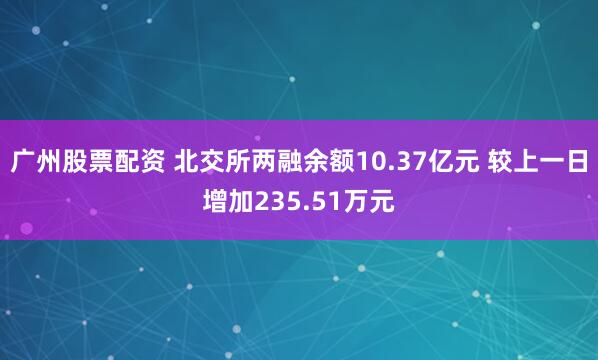广州股票配资 北交所两融余额10.37亿元 较上一日增加235.51万元