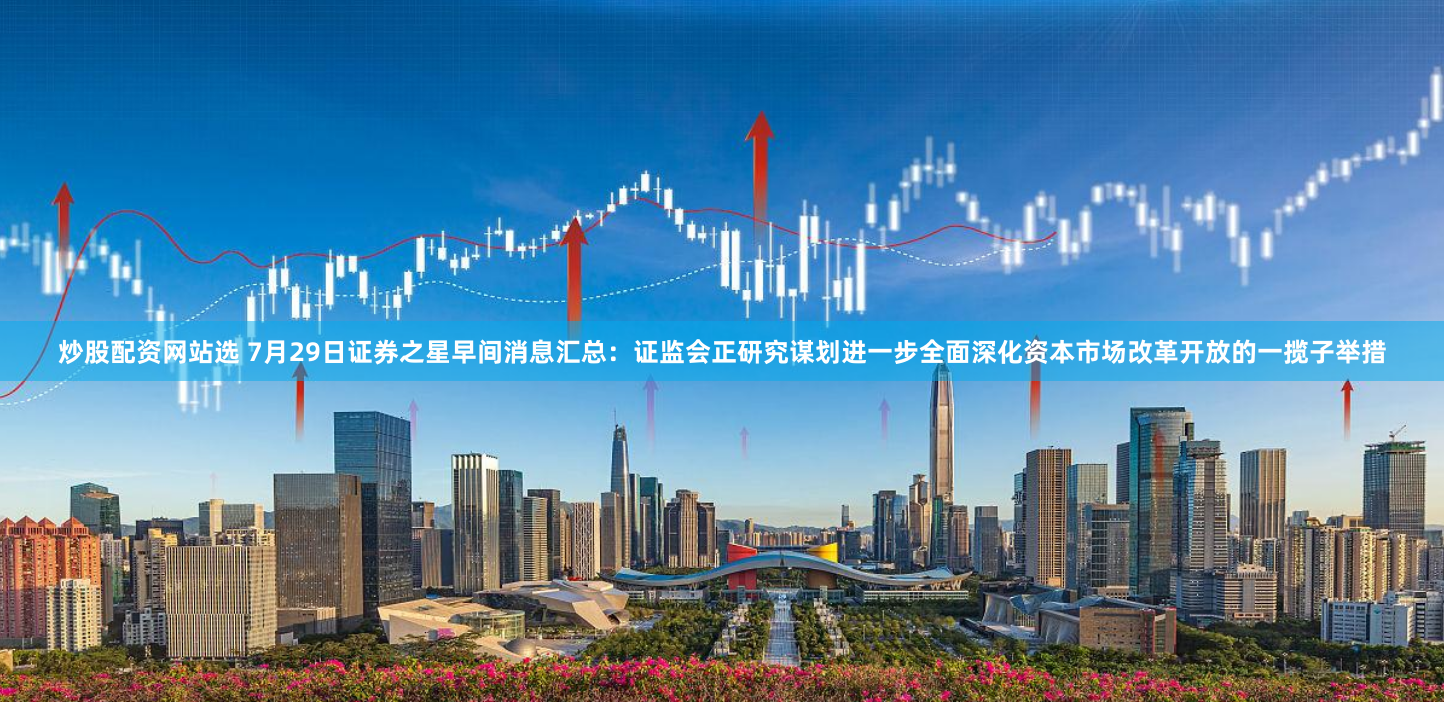 炒股配资网站选 7月29日证券之星早间消息汇总：证监会正研究谋划进一步全面深化资本市场改革开放的一揽子举措