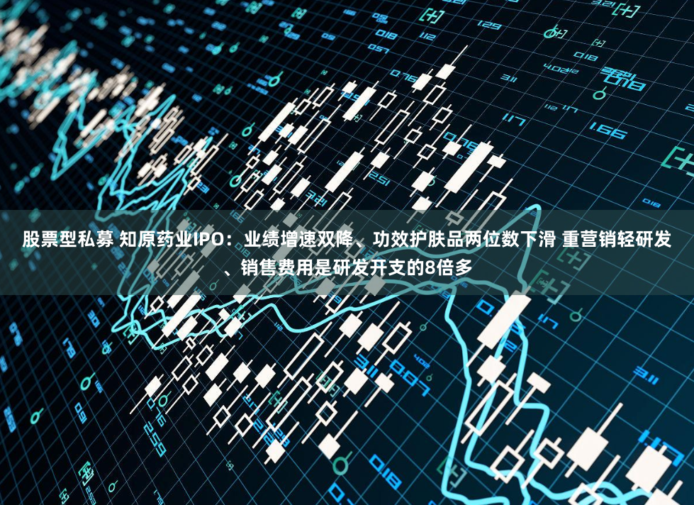 股票型私募 知原药业IPO：业绩增速双降、功效护肤品两位数下滑 重营销轻研发、销售费用是研发开支的8倍多