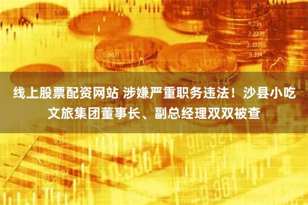 线上股票配资网站 涉嫌严重职务违法！沙县小吃文旅集团董事长、副总经理双双被查