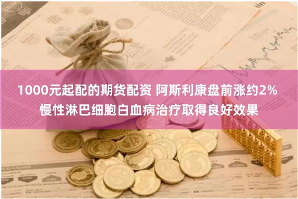 1000元起配的期货配资 阿斯利康盘前涨约2% 慢性淋巴细胞白血病治疗取得良好效果