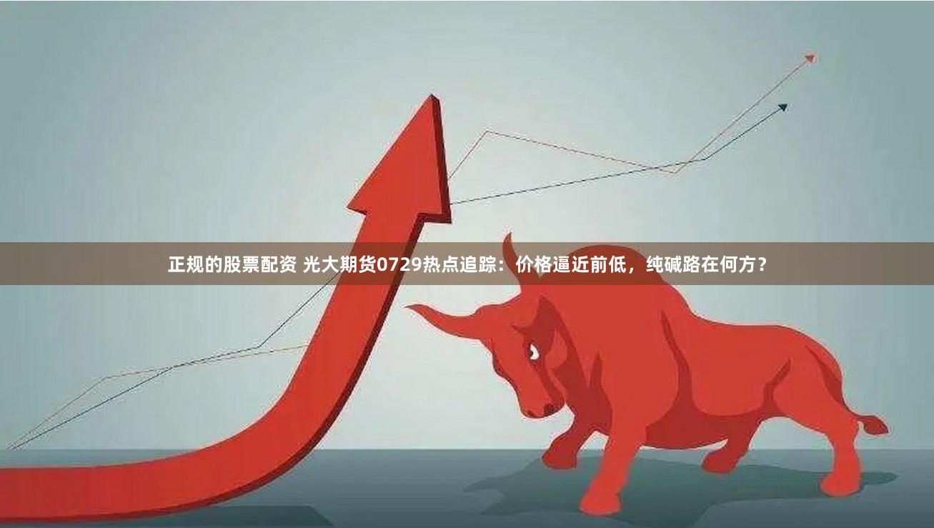 正规的股票配资 光大期货0729热点追踪：价格逼近前低，纯碱路在何方？