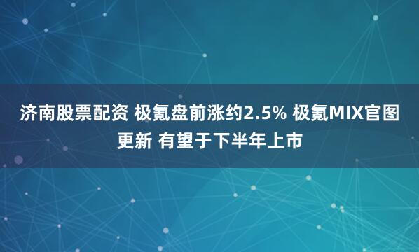 济南股票配资 极氪盘前涨约2.5% 极氪MIX官图更新 有望于下半年上市
