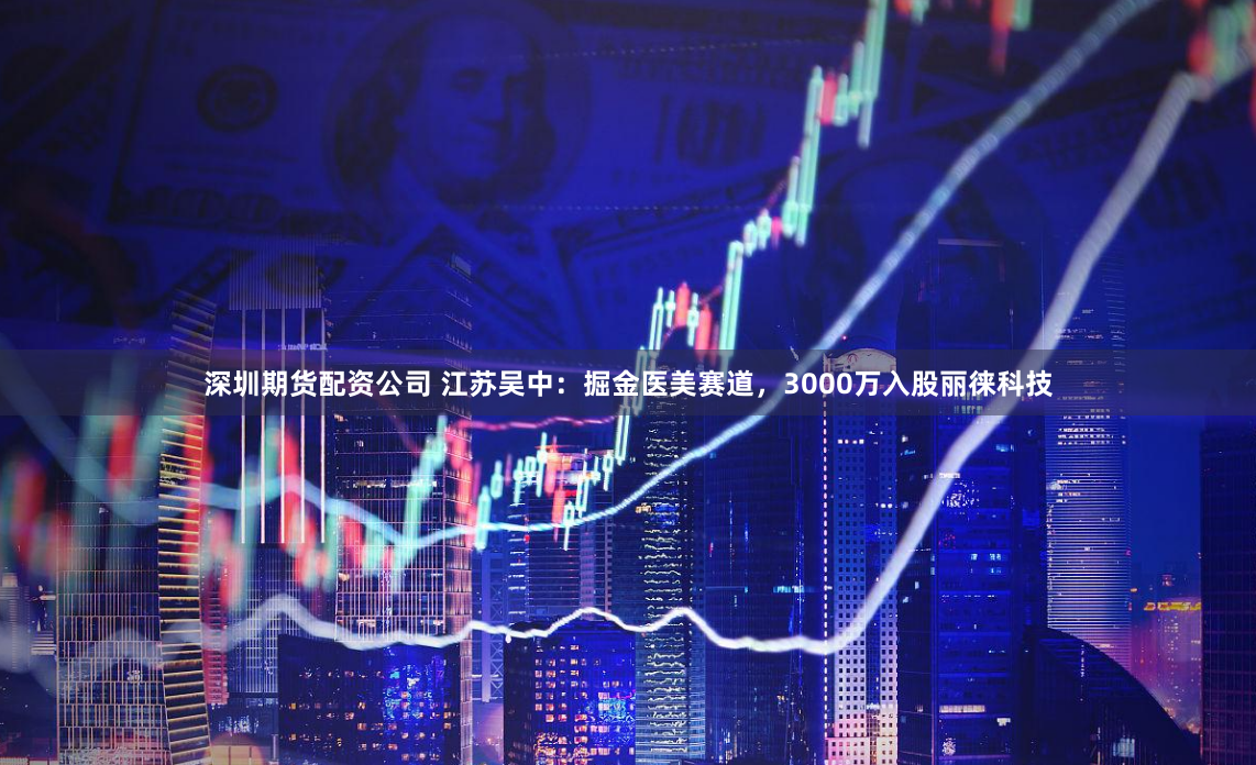 深圳期货配资公司 江苏吴中：掘金医美赛道，3000万入股丽徕科技