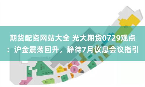 期货配资网站大全 光大期货0729观点：沪金震荡回升，静待7月议息会议指引