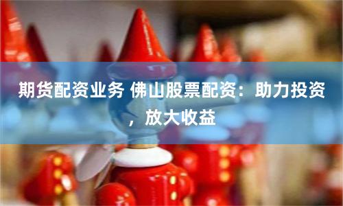 期货配资业务 佛山股票配资：助力投资，放大收益