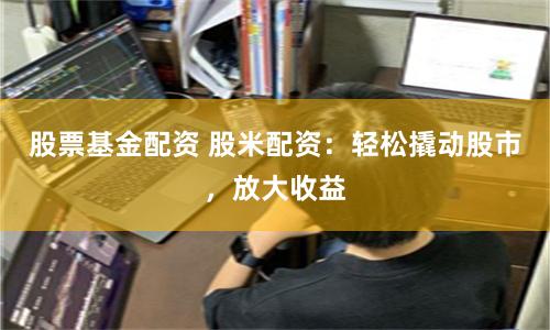 股票基金配资 股米配资：轻松撬动股市，放大收益