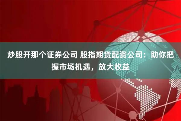 炒股开那个证券公司 股指期货配资公司：助你把握市场机遇，放大收益