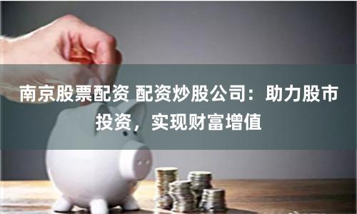 南京股票配资 配资炒股公司：助力股市投资，实现财富增值