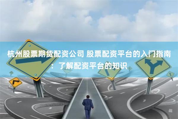 杭州股票期货配资公司 股票配资平台的入门指南：了解配资平台的知识