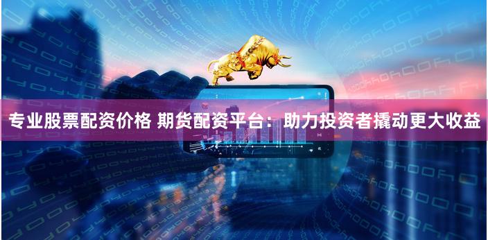 专业股票配资价格 期货配资平台：助力投资者撬动更大收益