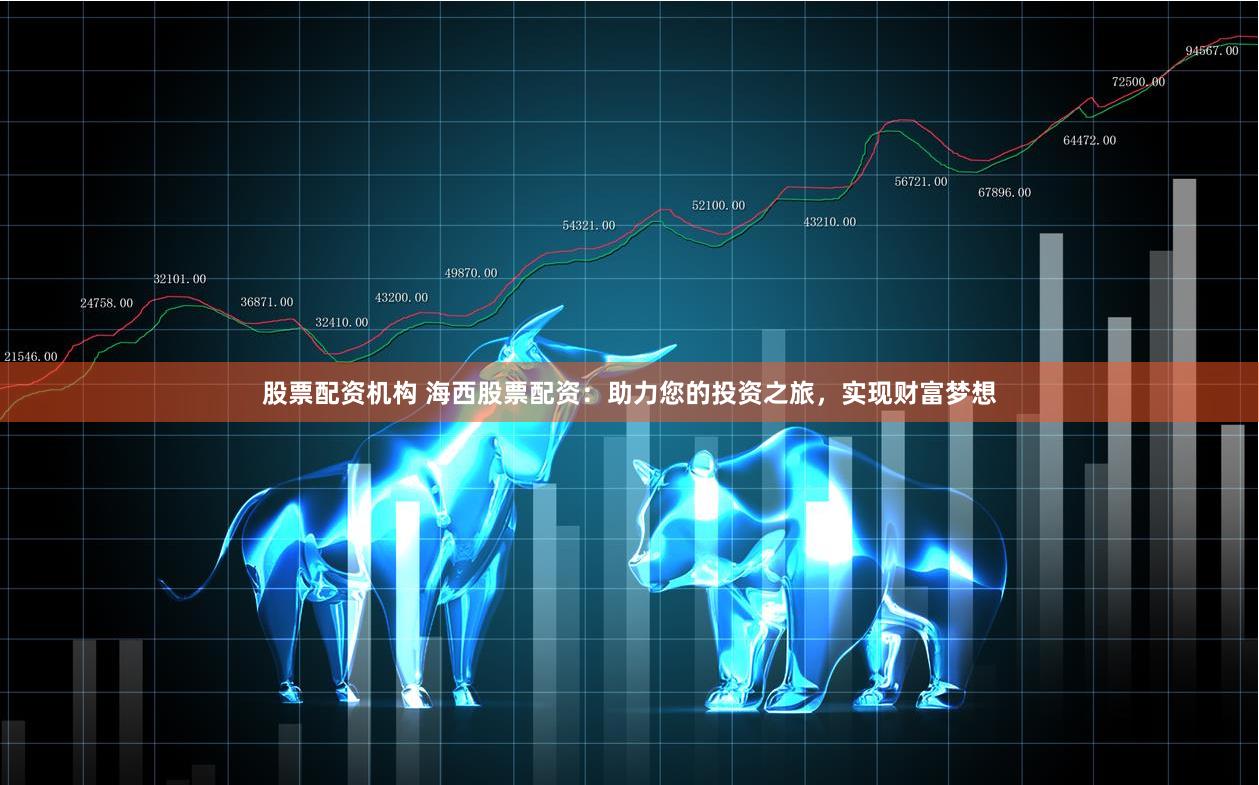 股票配资机构 海西股票配资：助力您的投资之旅，实现财富梦想