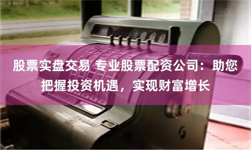 股票实盘交易 专业股票配资公司：助您把握投资机遇，实现财富增长