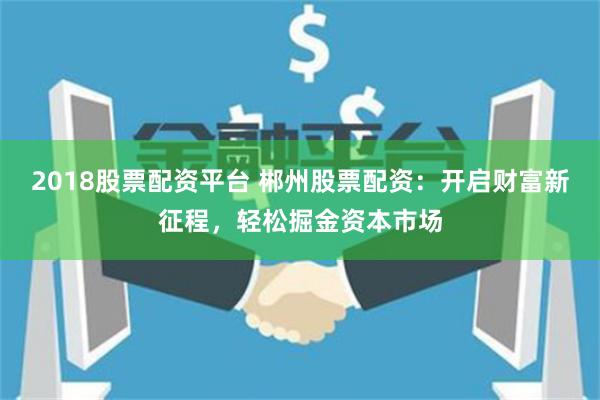 2018股票配资平台 郴州股票配资：开启财富新征程，轻松掘金资本市场