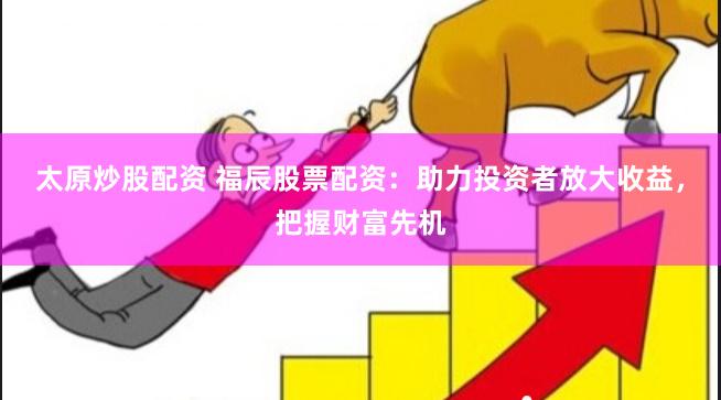 太原炒股配资 福辰股票配资：助力投资者放大收益，把握财富先机