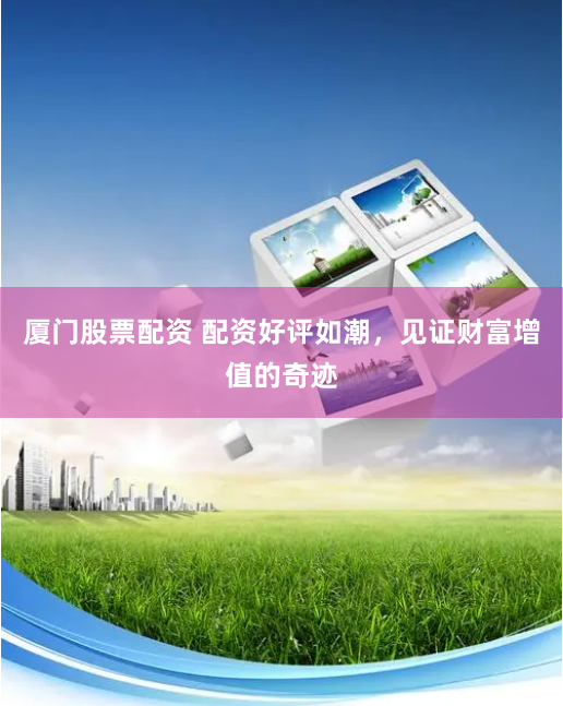 厦门股票配资 配资好评如潮，见证财富增值的奇迹