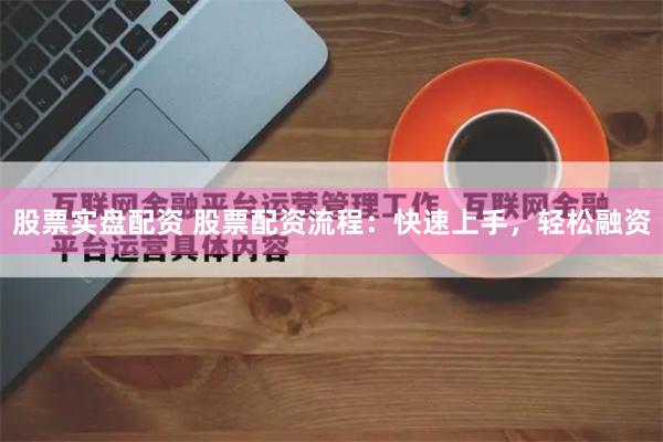 股票实盘配资 股票配资流程：快速上手，轻松融资