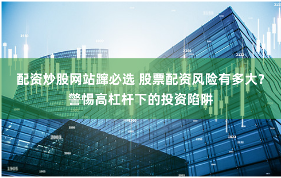 配资炒股网站蹿必选 股票配资风险有多大？警惕高杠杆下的投资陷阱