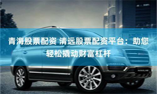 青海股票配资 清远股票配资平台：助您轻松撬动财富杠杆